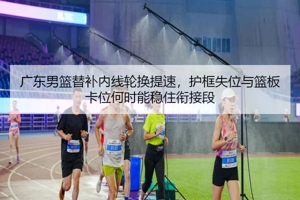 广东男篮替补内线轮换提速，护框失位与篮板卡位何时能稳住衔接段（kaiyun）